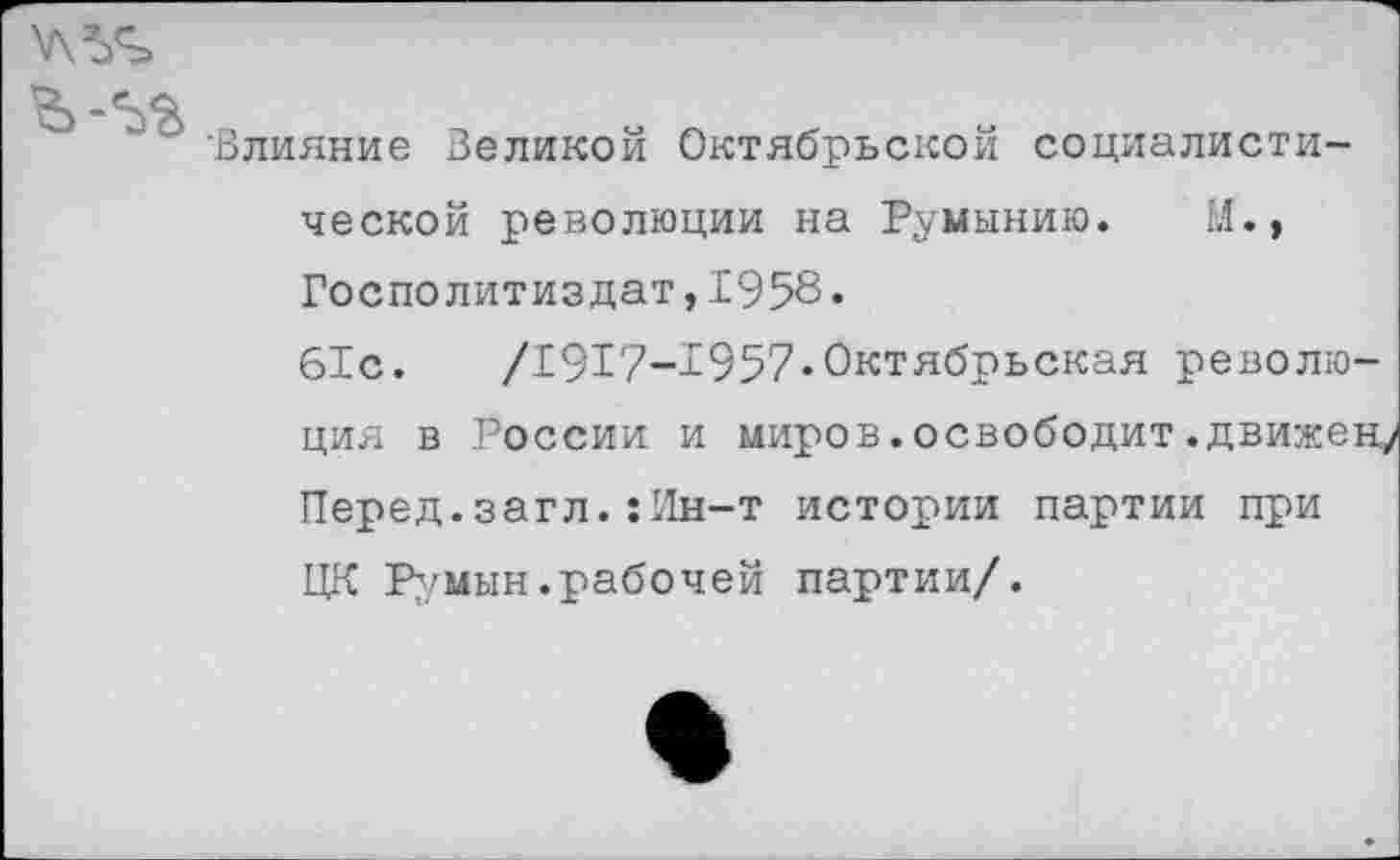 ﻿'Влияние Великой Октябрьской социалистической революции на Румынию. М., Госполитиздат,1958.
61с. /1917-1957«Октябрьская революция в России и миров.освободит.движен/ Перед.загл.:Ин-т истории партии при ЦК Румын,рабочей партии/.